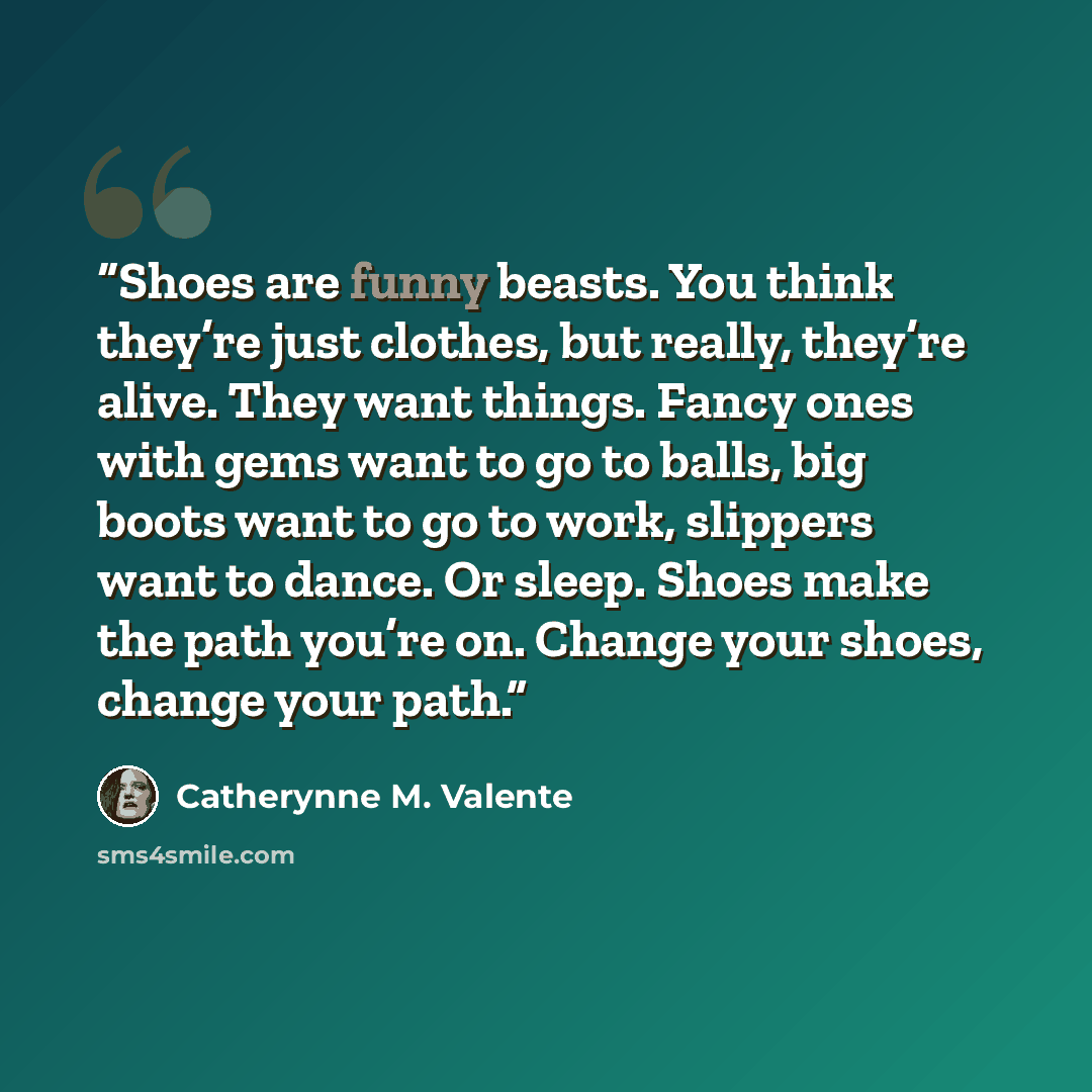 “Shoes are funny beasts. You think they’re just clothes, but really, they’re alive. They want things. Fancy ones with gems want to go to balls, big boots want to go to work, slippers want to dance. Or sleep. Shoes make the path you’re on. Change your shoes, change your path.” quote by Catherynne M. Valente