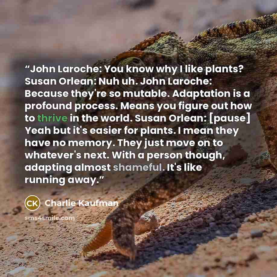 “John Laroche: You know why I like plants? Susan Orlean: Nuh uh. John Laroche: Because they're so mutable. Adaptation is a profound process. Means you figure out how to thrive in the world. Susan Orlean: [pause] Yeah but it's easier for plants. I mean they have no memory. They just move on to…” quote by Charlie Kaufman