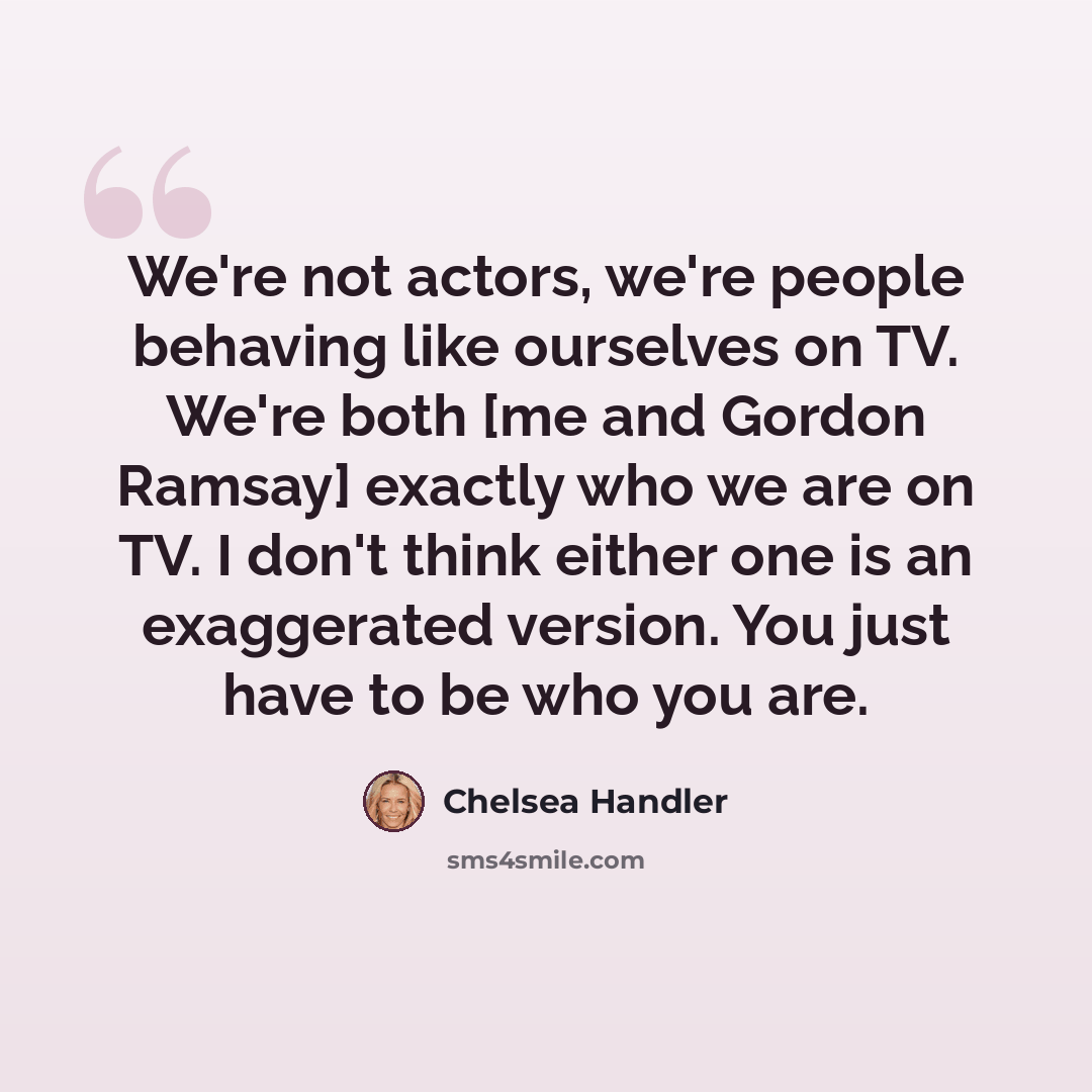 “We're not actors, we're people behaving like ourselves on TV. We're both [me and Gordon Ramsay] exactly who we are on TV. I don't think either one is an exaggerated version. You just have to be who you are.” quote by Chelsea Handler