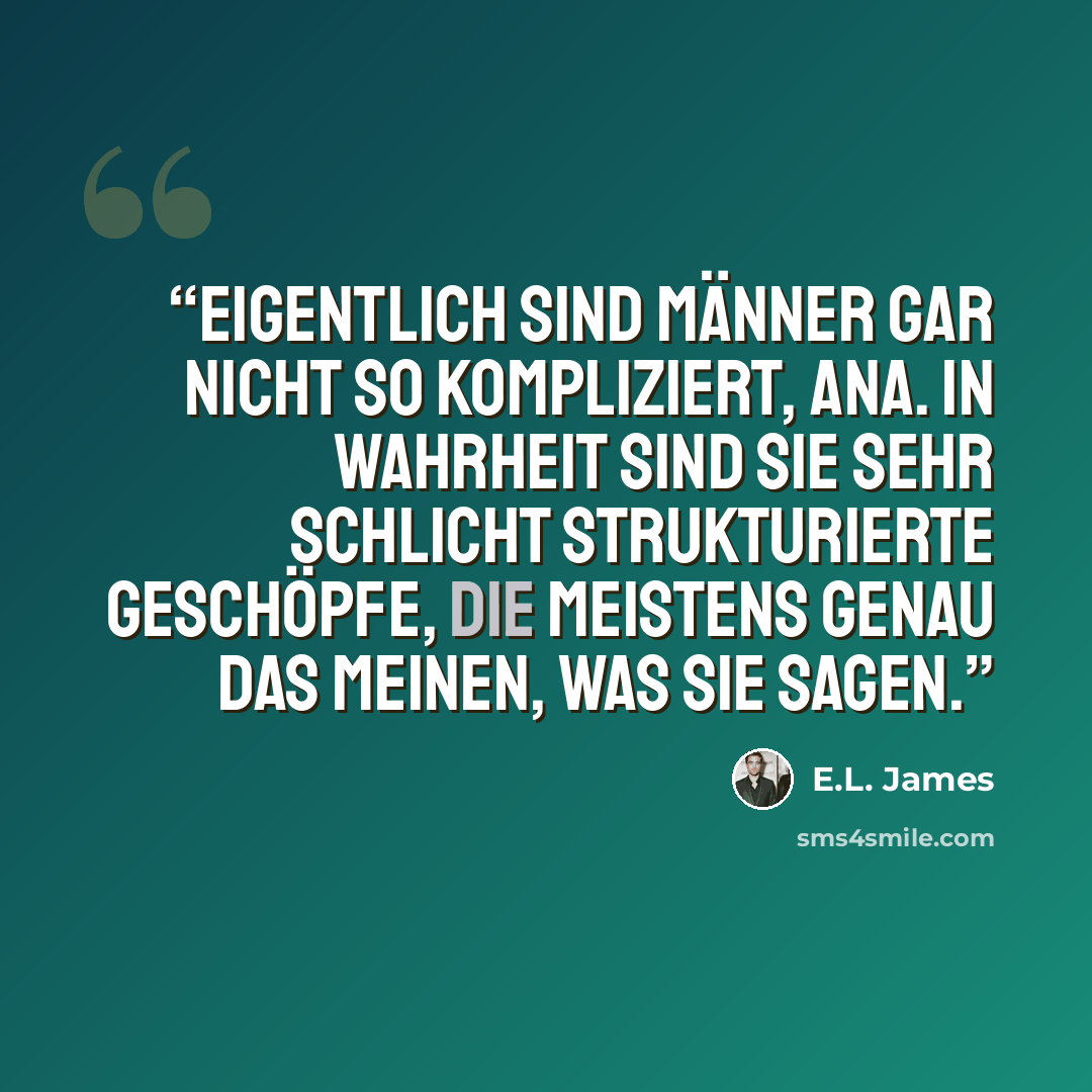 “Eigentlich sind Männer gar nicht so kompliziert, Ana. In Wahrheit sind sie sehr schlicht strukturierte Geschöpfe, die meistens genau das meinen, was sie sagen.” quote by E.L. James