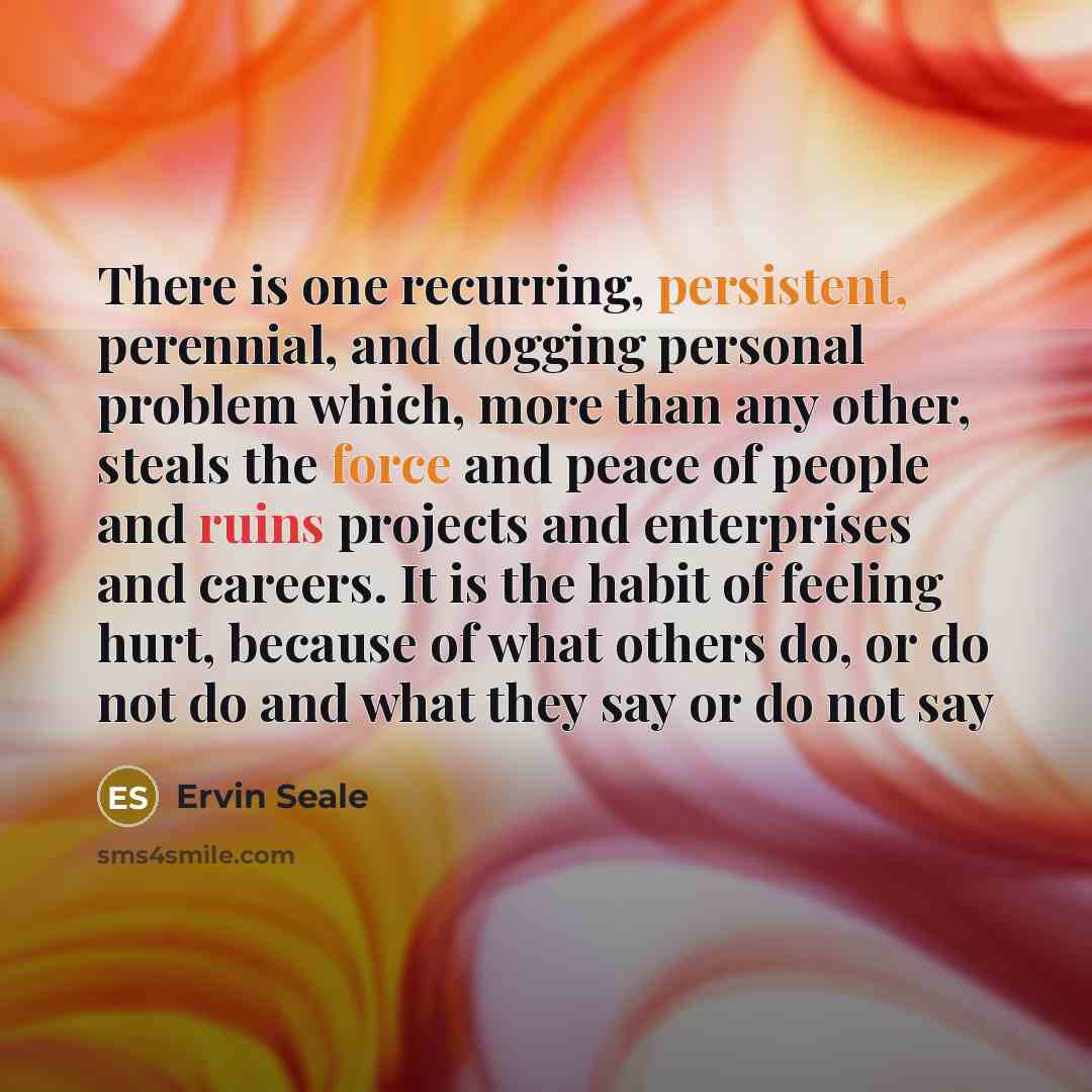 “There is one recurring, persistent, perennial, and dogging personal problem which, more than any other, steals the force and peace of people and ruins projects and enterprises and careers. It is the habit of feeling hurt, because of what others do, or do not do and what they say or do not say” quote by Ervin Seale