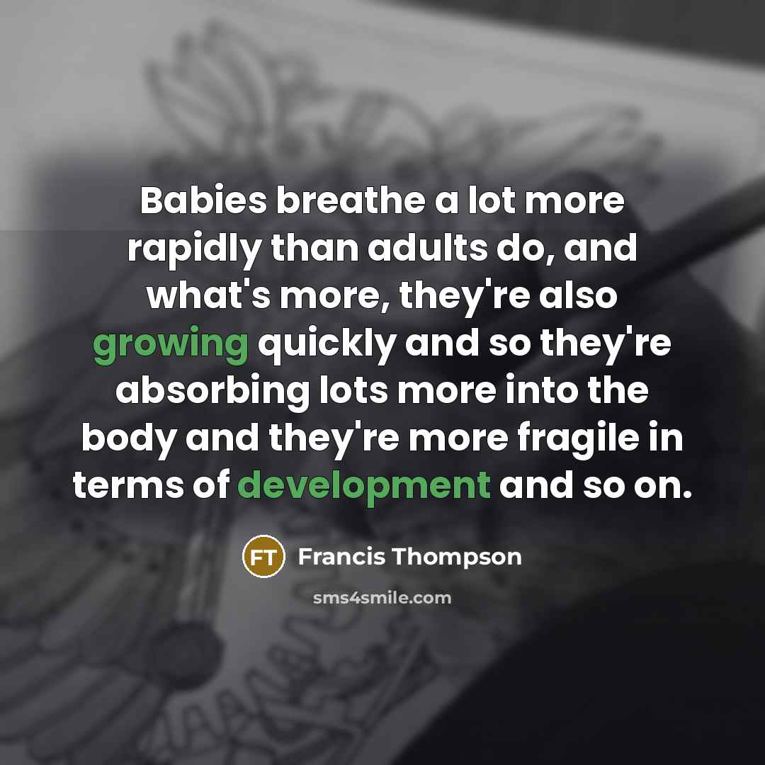 “Babies breathe a lot more rapidly than adults do, and what's more, they're also growing quickly and so they're absorbing lots more into the body and they're more fragile in terms of development and so on.” quote by Francis Thompson