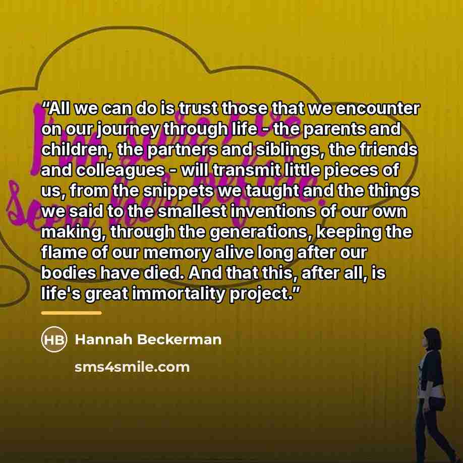 “All we can do is trust those that we encounter on our journey through life - the parents and children, the partners and siblings, the friends and colleagues - will transmit little pieces of us, from the snippets we taught and the things we said to the smallest inventions of our own making, through…” quote by Hannah Beckerman