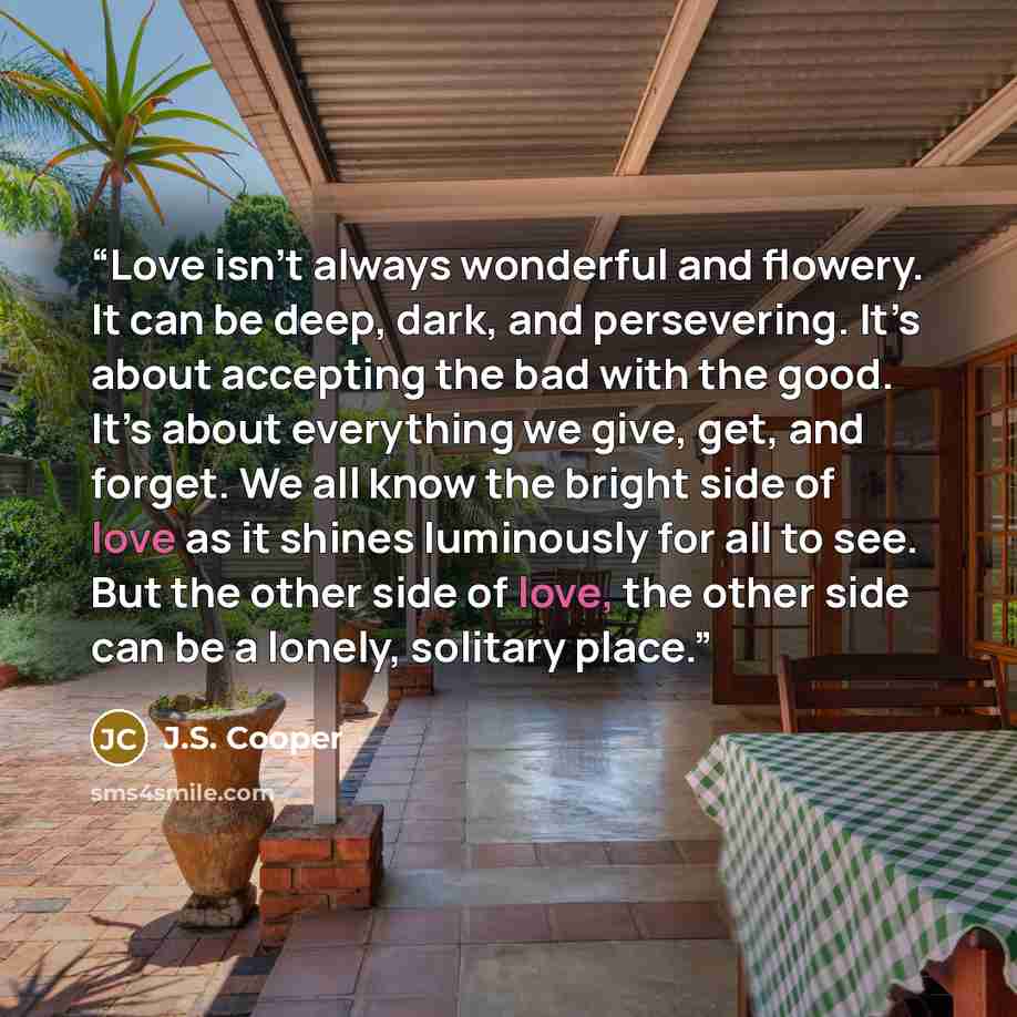“Love isn’t always wonderful and flowery. It can be deep, dark, and persevering. It’s about accepting the bad with the good. It’s about everything we give, get, and forget. We all know the bright side of love as it shines luminously for all to see. But the other side of love, the other side can be…” quote by J.S. Cooper