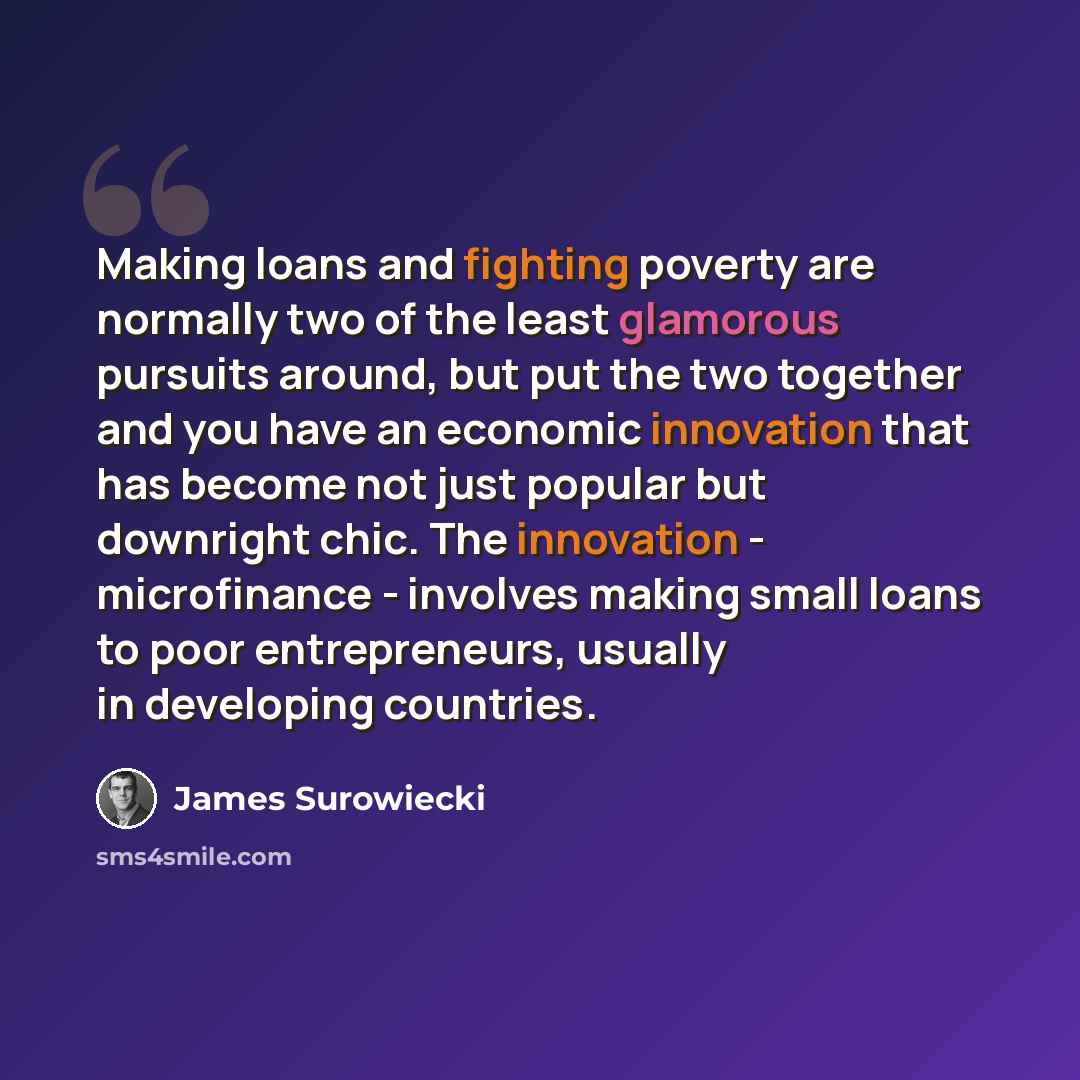 “Making loans and fighting poverty are normally two of the least glamorous pursuits around, but put the two together and you have an economic innovation that has become not just popular but downright chic. The innovation - microfinance - involves making small loans to poor entrepreneurs, usually in…” quote by James Surowiecki