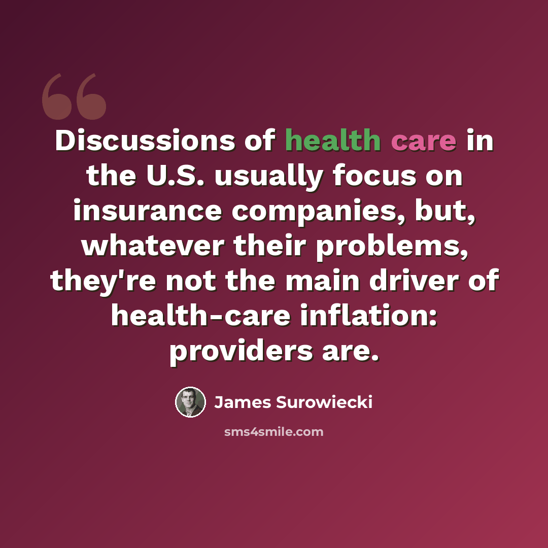 “Discussions of health care in the U.S. usually focus on insurance companies, but, whatever their problems, they're not the main driver of health-care inflation: providers are.” quote by James Surowiecki