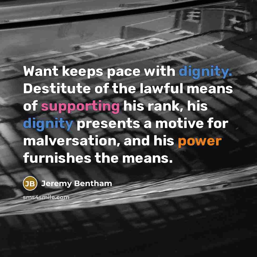 “Want keeps pace with dignity. Destitute of the lawful means of supporting his rank, his dignity presents a motive for malversation, and his power furnishes the means.” quote by Jeremy Bentham