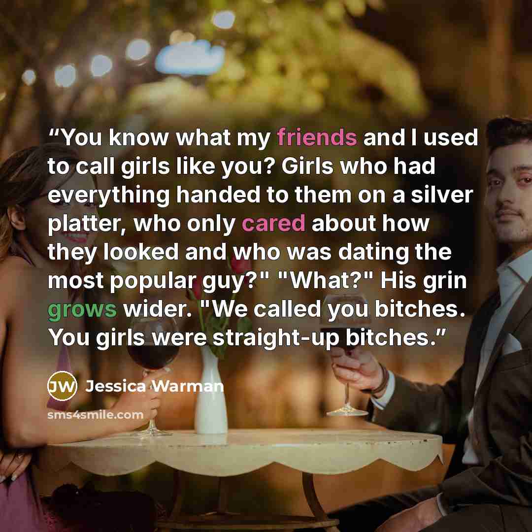 “You know what my friends and I used to call girls like you? Girls who had everything handed to them on a silver platter, who only cared about how they looked and who was dating the most popular guy?" "What?" His grin grows wider. "We called you bitches. You girls were straight-up bitches.” quote by Jessica Warman
