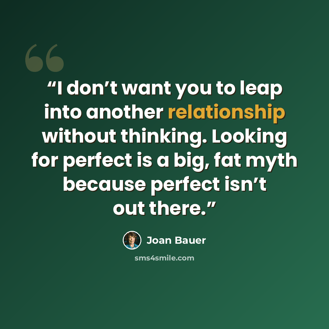 “I don’t want you to leap into another relationship without thinking. Looking for perfect is a big, fat myth because perfect isn’t out there.” quote by Joan Bauer