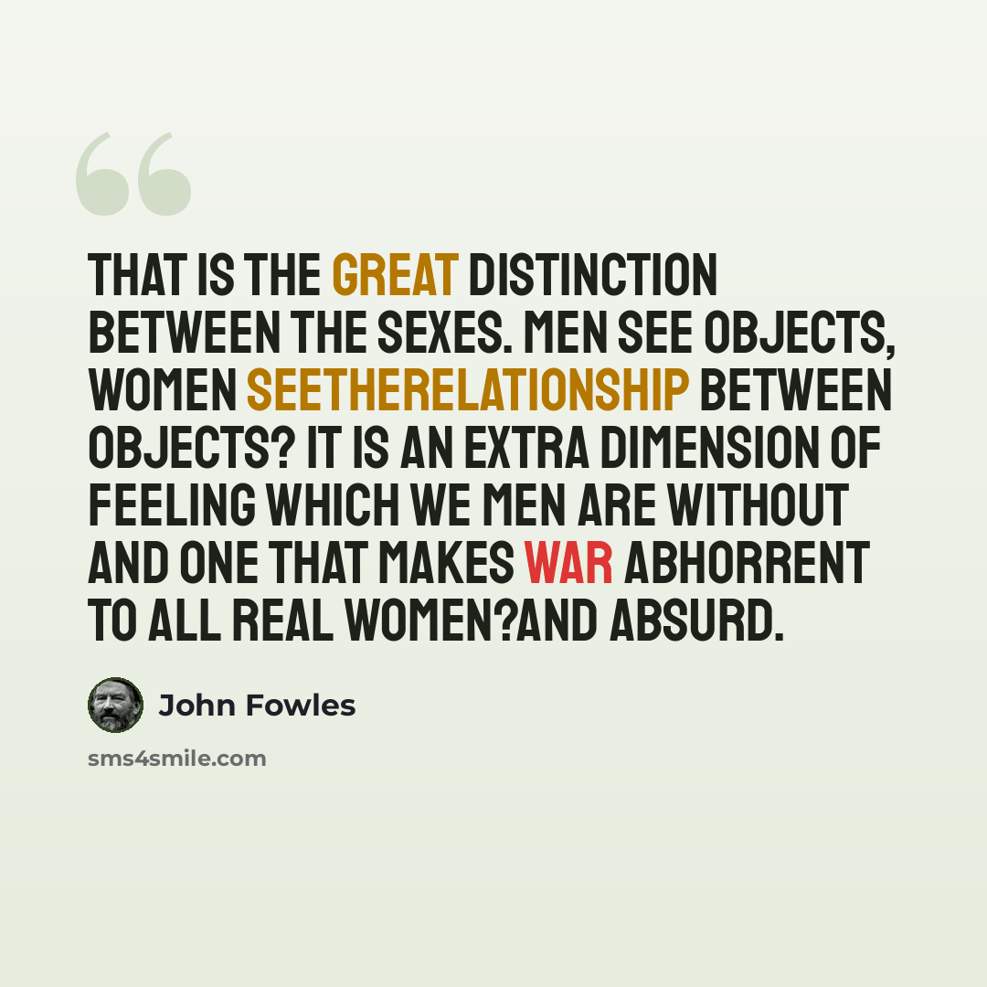 “That is the great distinction between the sexes. Men see objects, women seetherelationship between objects? It is an extra dimension of feeling which we men are without and one that makes war abhorrent to all real women?and absurd.” quote by John Fowles