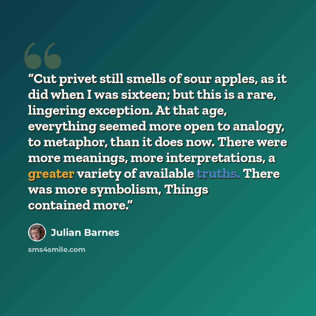 “Cut privet still smells of sour apples, as it did when I was sixteen; but this is a rare, lingering exception. At that age, everything seemed more open to analogy, to metaphor, than it does now. There were more meanings, more interpretations, a greater variety of available truths. There was more…” quote by Julian Barnes
