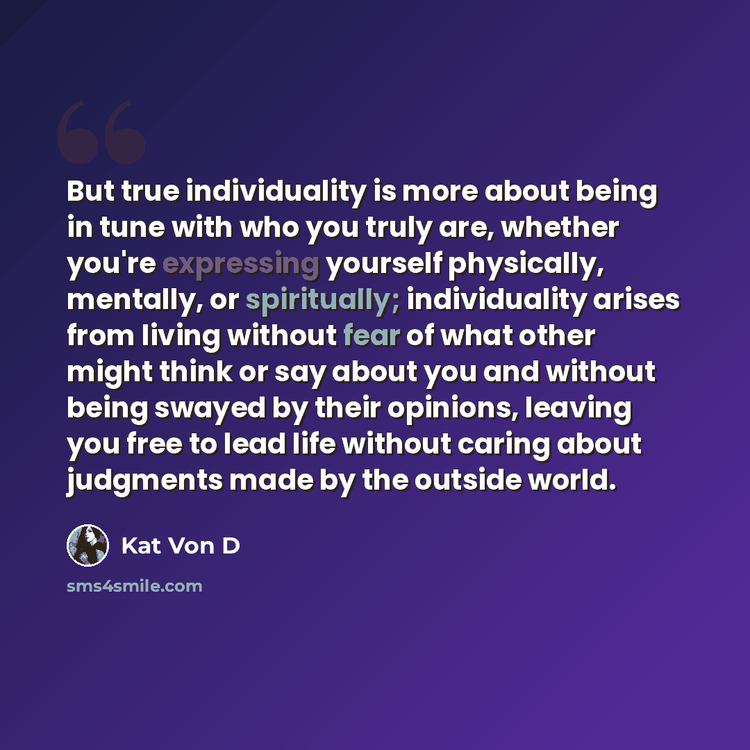 “But true individuality is more about being in tune with who you truly are, whether you're expressing yourself physically, mentally, or spiritually; individuality arises from living without fear of what other might think or say about you and without being swayed by their opinions, leaving you free…” quote by Kat Von D