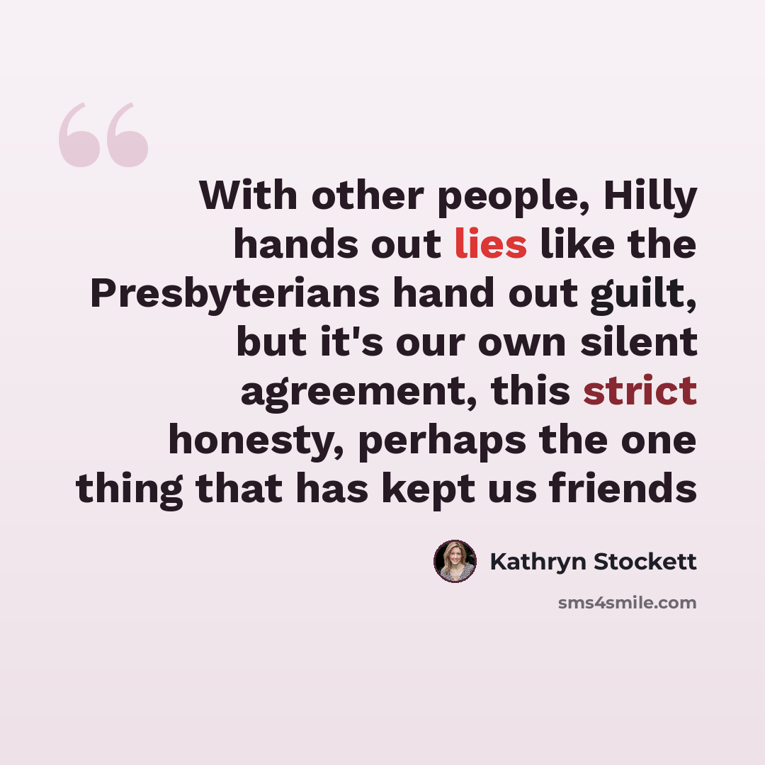 “With other people, Hilly hands out lies like the Presbyterians hand out guilt, but it's our own silent agreement, this strict honesty, perhaps the one thing that has kept us friends” quote by Kathryn Stockett