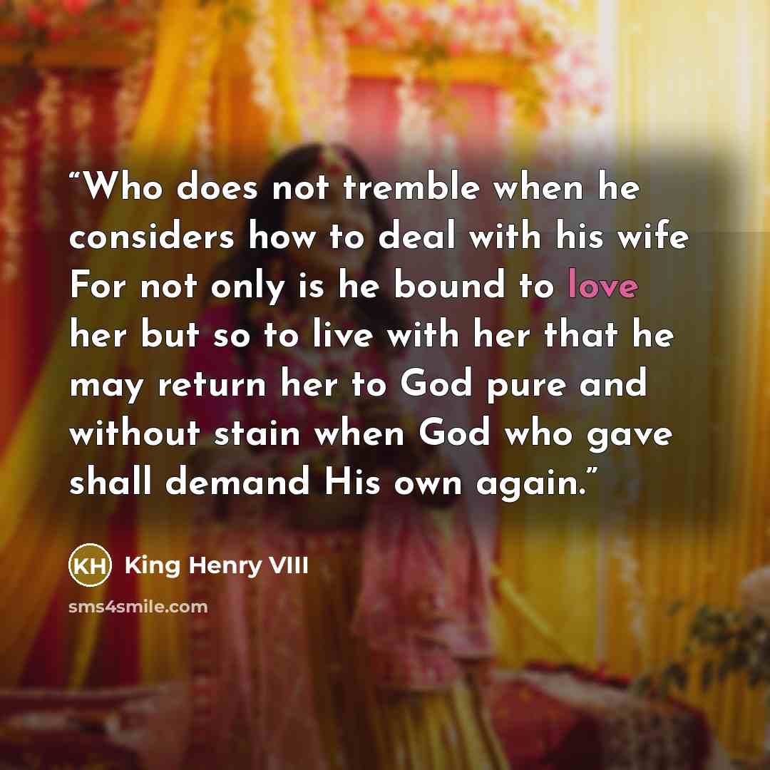 “Who does not tremble when he considers how to deal with his wife For not only is he bound to love her but so to live with her that he may return her to God pure and without stain when God who gave shall demand His own again.” quote by King Henry VIII