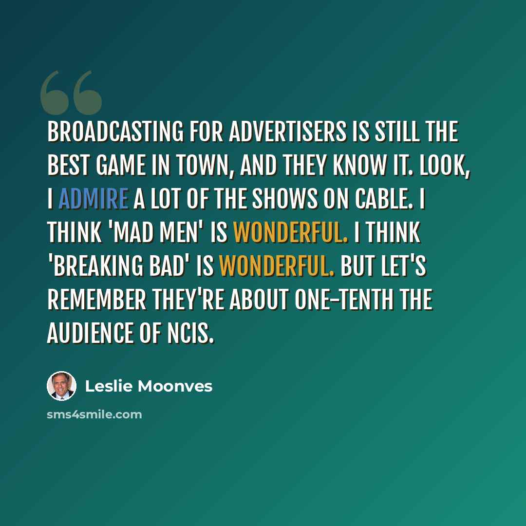 “Broadcasting for advertisers is still the best game in town, and they know it. Look, I admire a lot of the shows on cable. I think 'Mad Men' is wonderful. I think 'Breaking Bad' is wonderful. But let's remember they're about one-tenth the audience of NCIS.” quote by Leslie Moonves