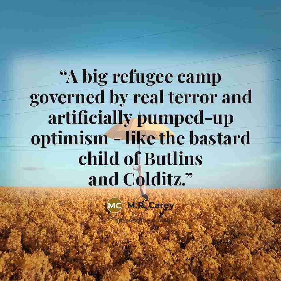 “A big refugee camp governed by real terror and artificially pumped-up optimism - like the bastard child of Butlins and Colditz.” quote by M.R. Carey