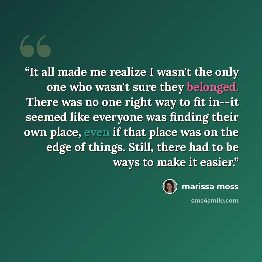 “It all made me realize I wasn't the only one who wasn't sure they belonged. There was no one right way to fit in--it seemed like everyone was finding their own place, even if that place was on the edge of things. Still, there had to be ways to make it easier.” quote by Marissa Moss