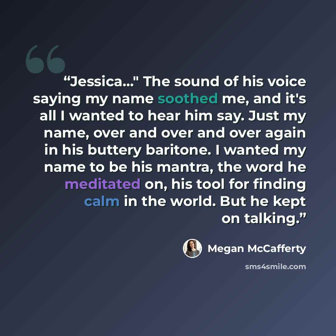 “Jessica..." The sound of his voice saying my name soothed me, and it's all I wanted to hear him say. Just my name, over and over and over again in his buttery baritone. I wanted my name to be his mantra, the word he meditated on, his tool for finding calm in the world. But he kept on talking.” quote by Megan McCafferty