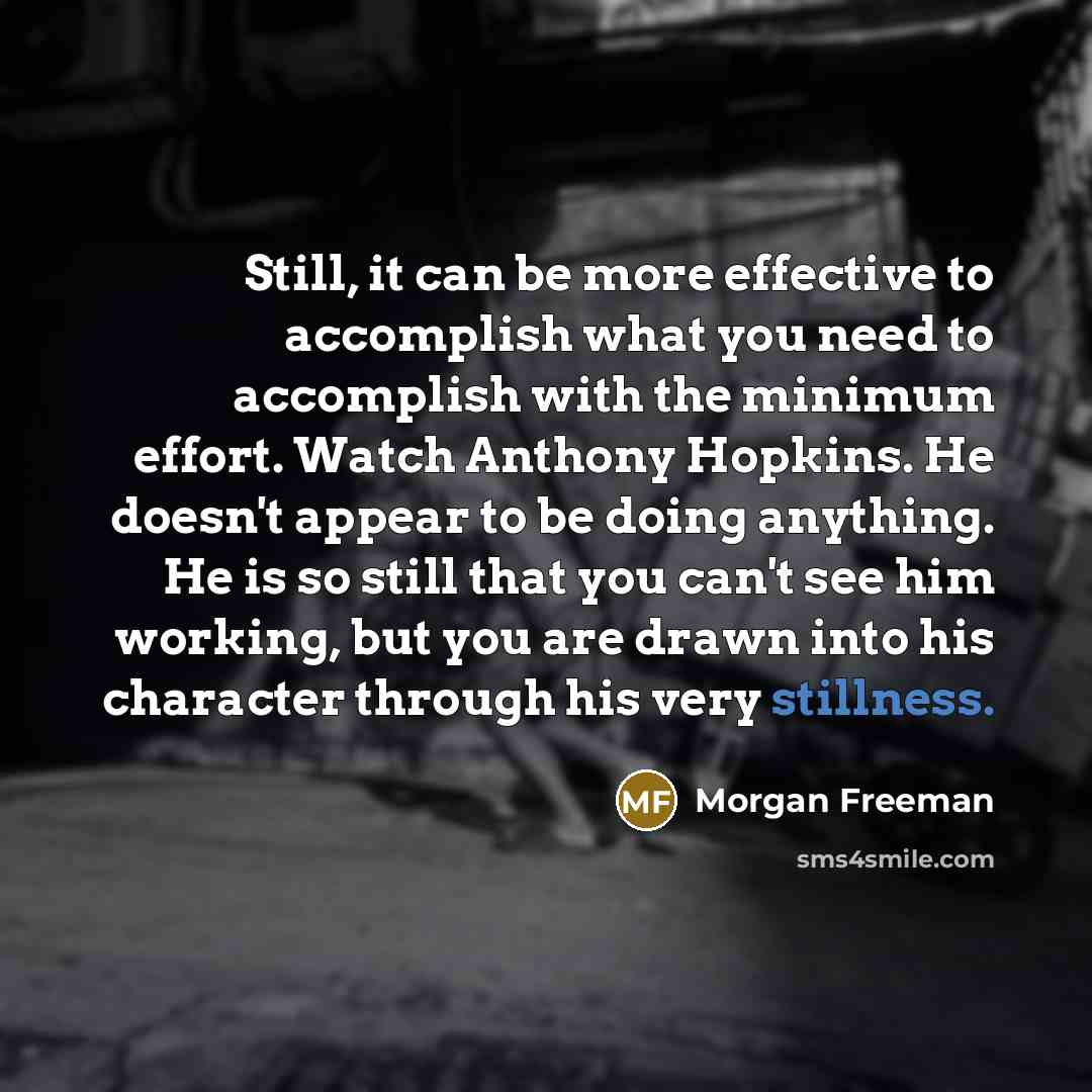 “Still, it can be more effective to accomplish what you need to accomplish with the minimum effort. Watch Anthony Hopkins. He doesn't appear to be doing anything. He is so still that you can't see him working, but you are drawn into his character through his very stillness.” quote by Morgan Freeman