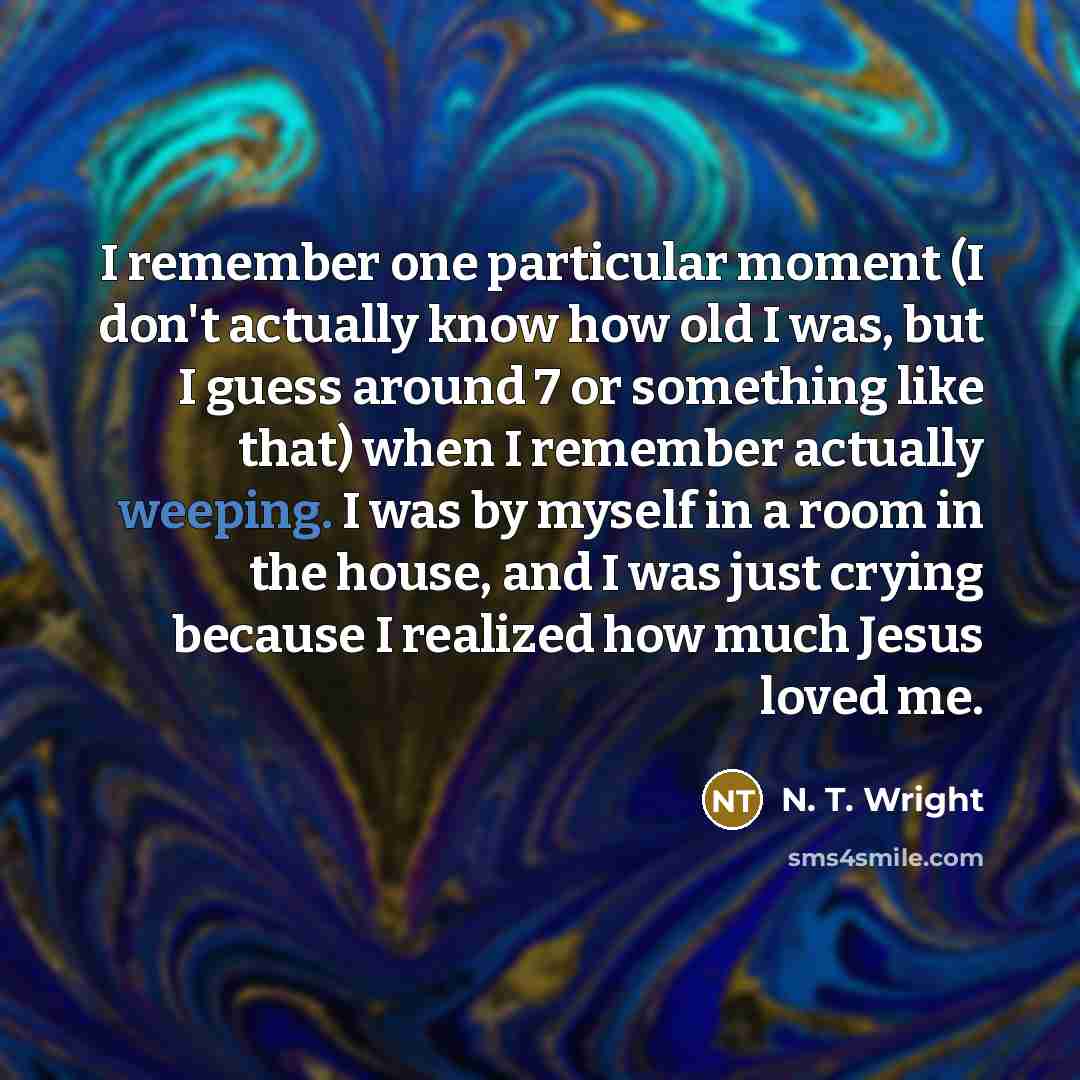 “I remember one particular moment (I don't actually know how old I was, but I guess around 7 or something like that) when I remember actually weeping. I was by myself in a room in the house, and I was just crying because I realized how much Jesus loved me.” quote by N. T. Wright