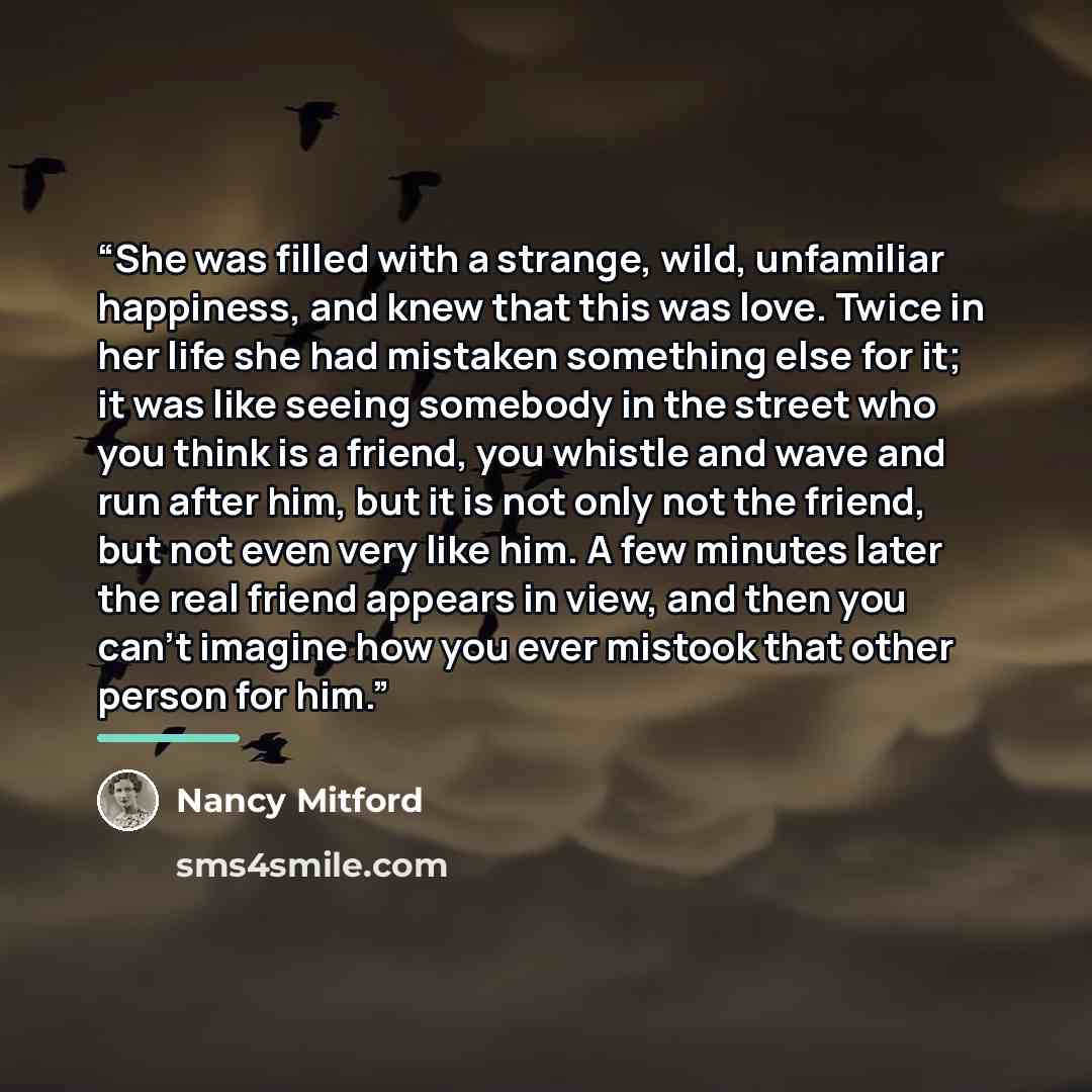 “She was filled with a strange, wild, unfamiliar happiness, and knew that this was love. Twice in her life she had mistaken something else for it; it was like seeing somebody in the street who you think is a friend, you whistle and wave and run after him, but it is not only not the friend, but not…” quote by Nancy Mitford