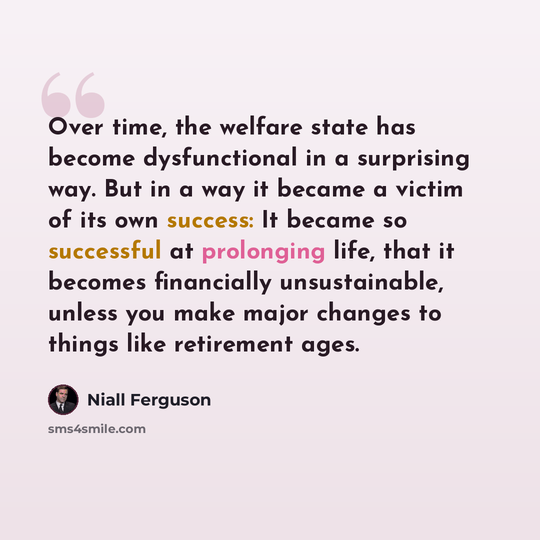 “Over time, the welfare state has become dysfunctional in a surprising way. But in a way it became a victim of its own success: It became so successful at prolonging life, that it becomes financially unsustainable, unless you make major changes to things like retirement ages.” quote by Niall Ferguson