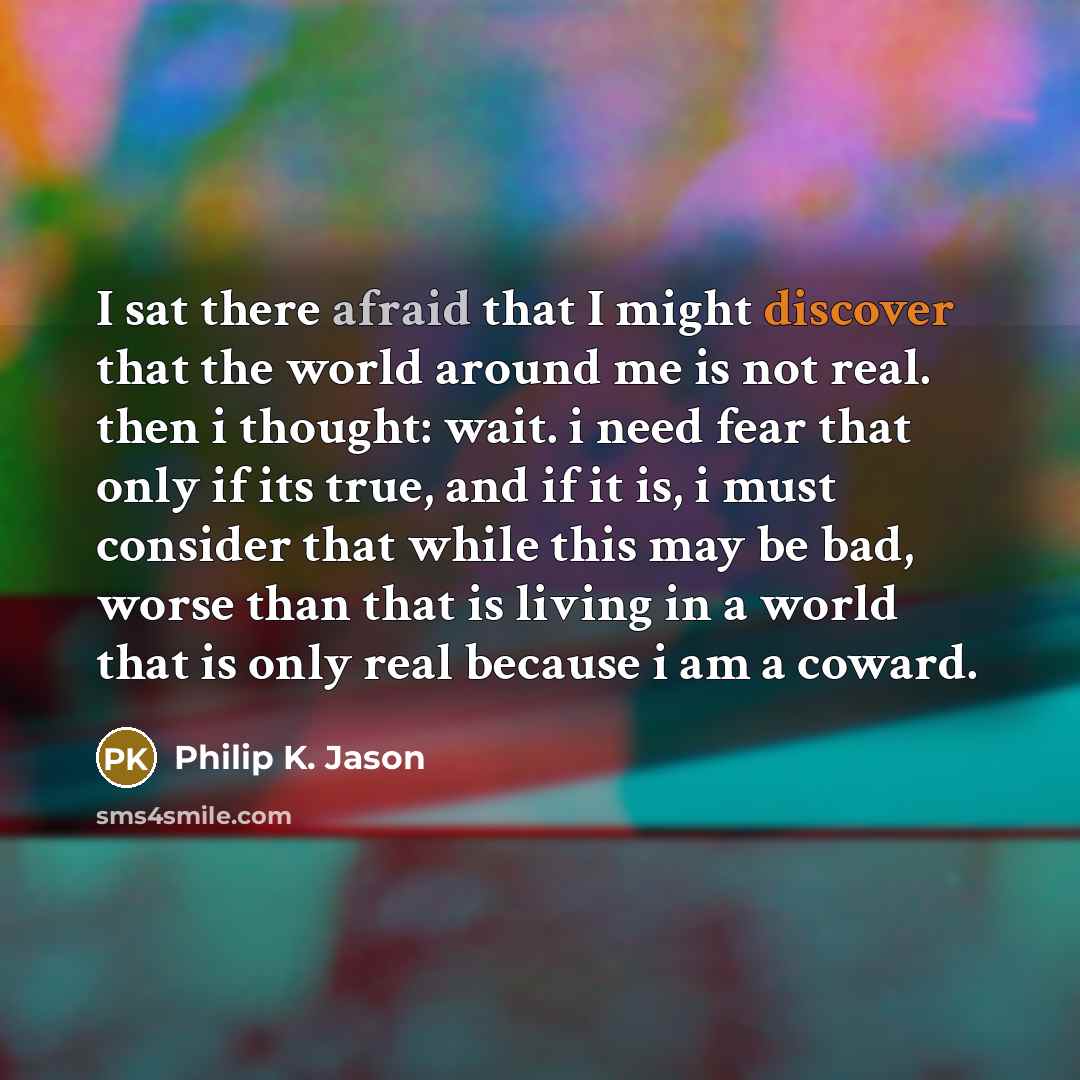 “I sat there afraid that I might discover that the world around me is not real. then i thought: wait. i need fear that only if its true, and if it is, i must consider that while this may be bad, worse than that is living in a world that is only real because i am a coward.” quote by Philip K. Jason