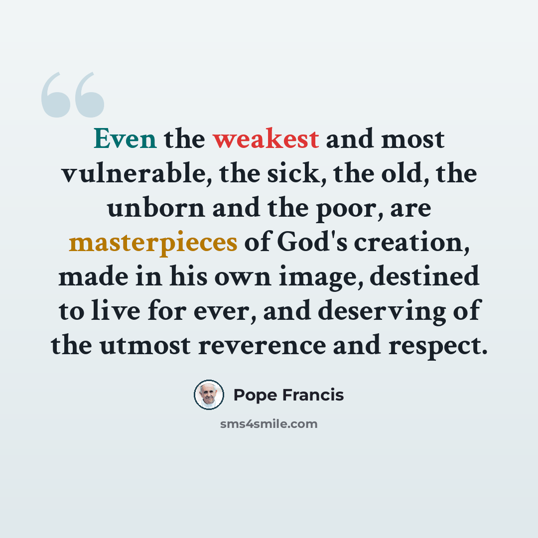“Even the weakest and most vulnerable, the sick, the old, the unborn and the poor, are masterpieces of God's creation, made in his own image, destined to live for ever, and deserving of the utmost reverence and respect.” quote by Pope Francis