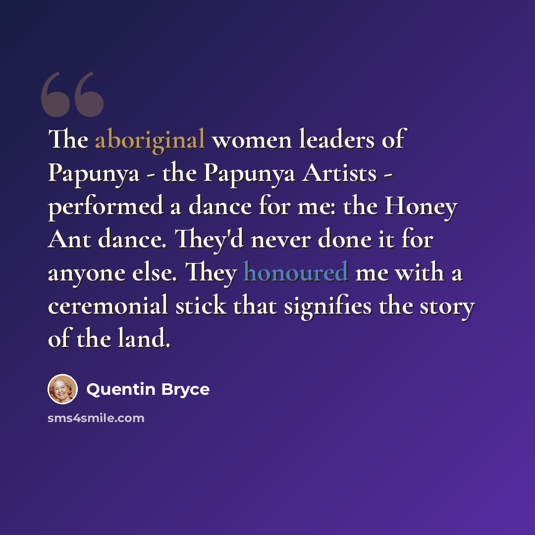 “The aboriginal women leaders of Papunya - the Papunya Artists - performed a dance for me: the Honey Ant dance. They'd never done it for anyone else. They honoured me with a ceremonial stick that signifies the story of the land.” quote by Quentin Bryce