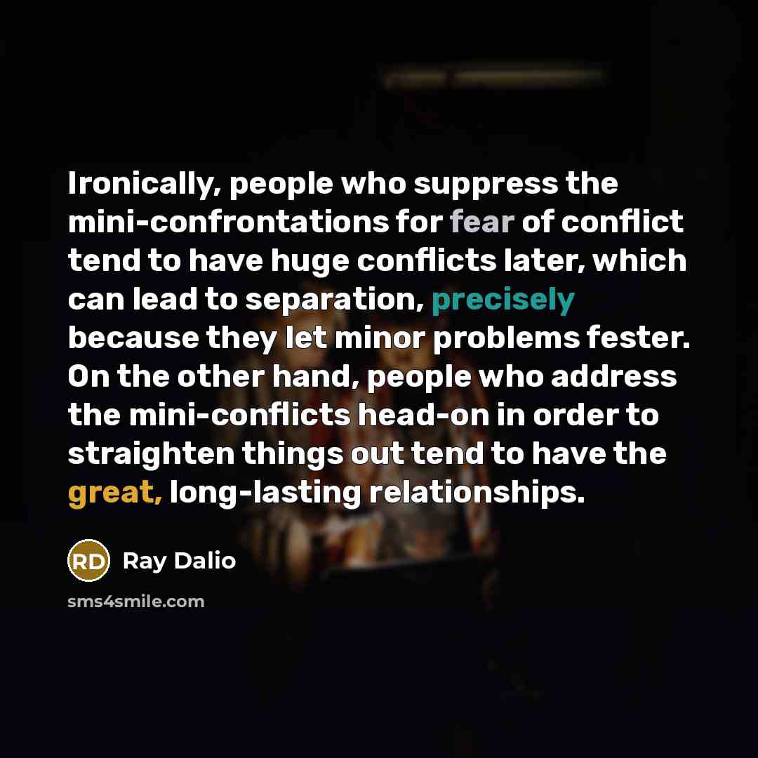 “Ironically, people who suppress the mini-confrontations for fear of conflict tend to have huge conflicts later, which can lead to separation, precisely because they let minor problems fester. On the other hand, people who address the mini-conflicts head-on in order to straighten things out tend to…” quote by Ray Dalio