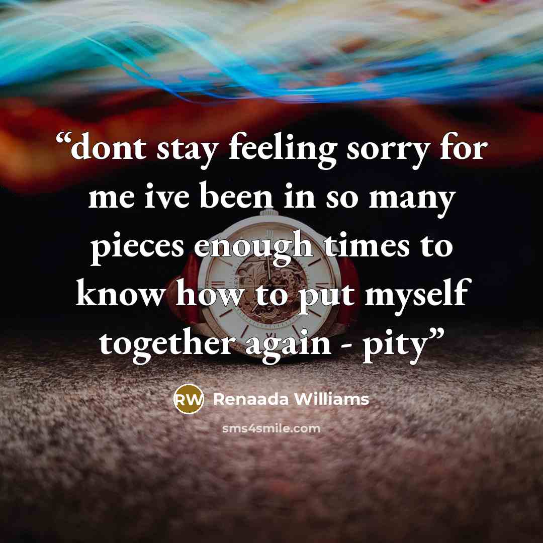 “dont stay feeling sorry for me ive been in so many pieces enough times to know how to put myself together again - pity” quote by Renaada Williams