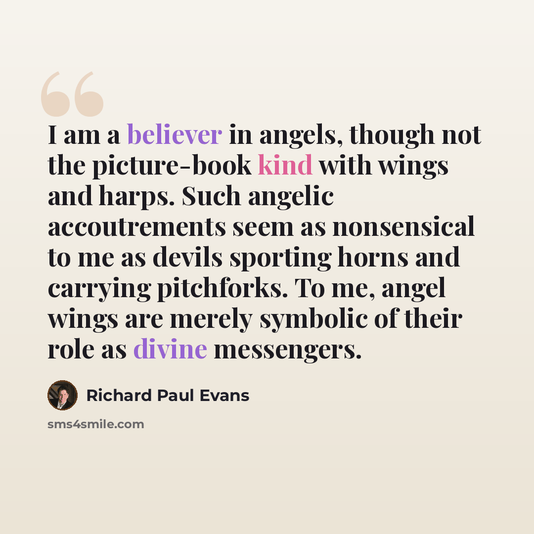 “I am a believer in angels, though not the picture-book kind with wings and harps. Such angelic accoutrements seem as nonsensical to me as devils sporting horns and carrying pitchforks. To me, angel wings are merely symbolic of their role as divine messengers.” quote by Richard Paul Evans