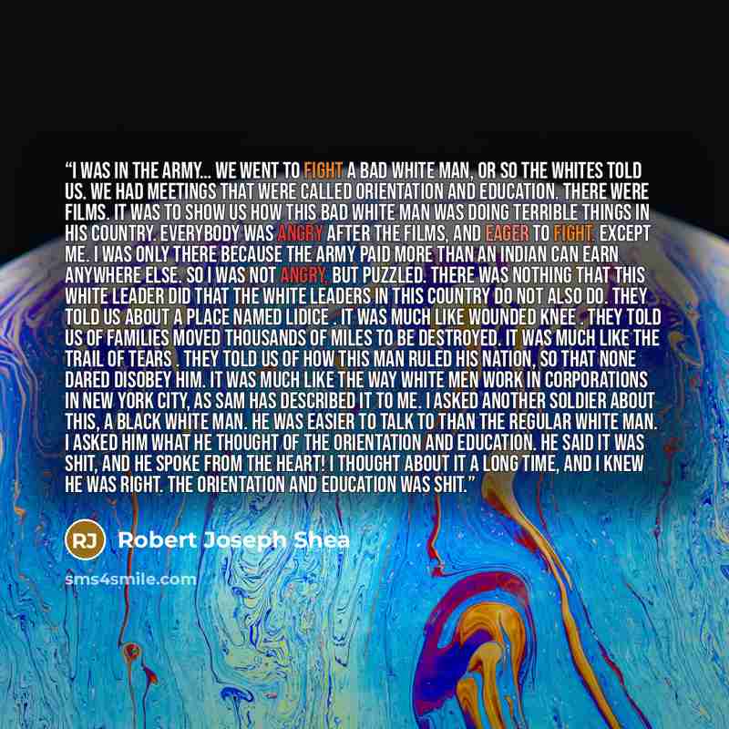 “I was in the army… We went to fight a bad white man, or so the whites told us. We had meetings that were called orientation and education. There were films. It was to show us how this bad white man was doing terrible things in his country. Everybody was angry after the films, and eager to fight…” quote by Robert Joseph Shea