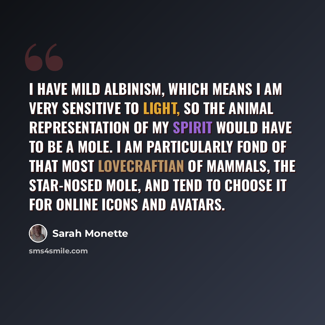 “I have mild albinism, which means I am very sensitive to light, so the animal representation of my spirit would have to be a mole. I am particularly fond of that most Lovecraftian of mammals, the star-nosed mole, and tend to choose it for online icons and avatars.” quote by Sarah Monette