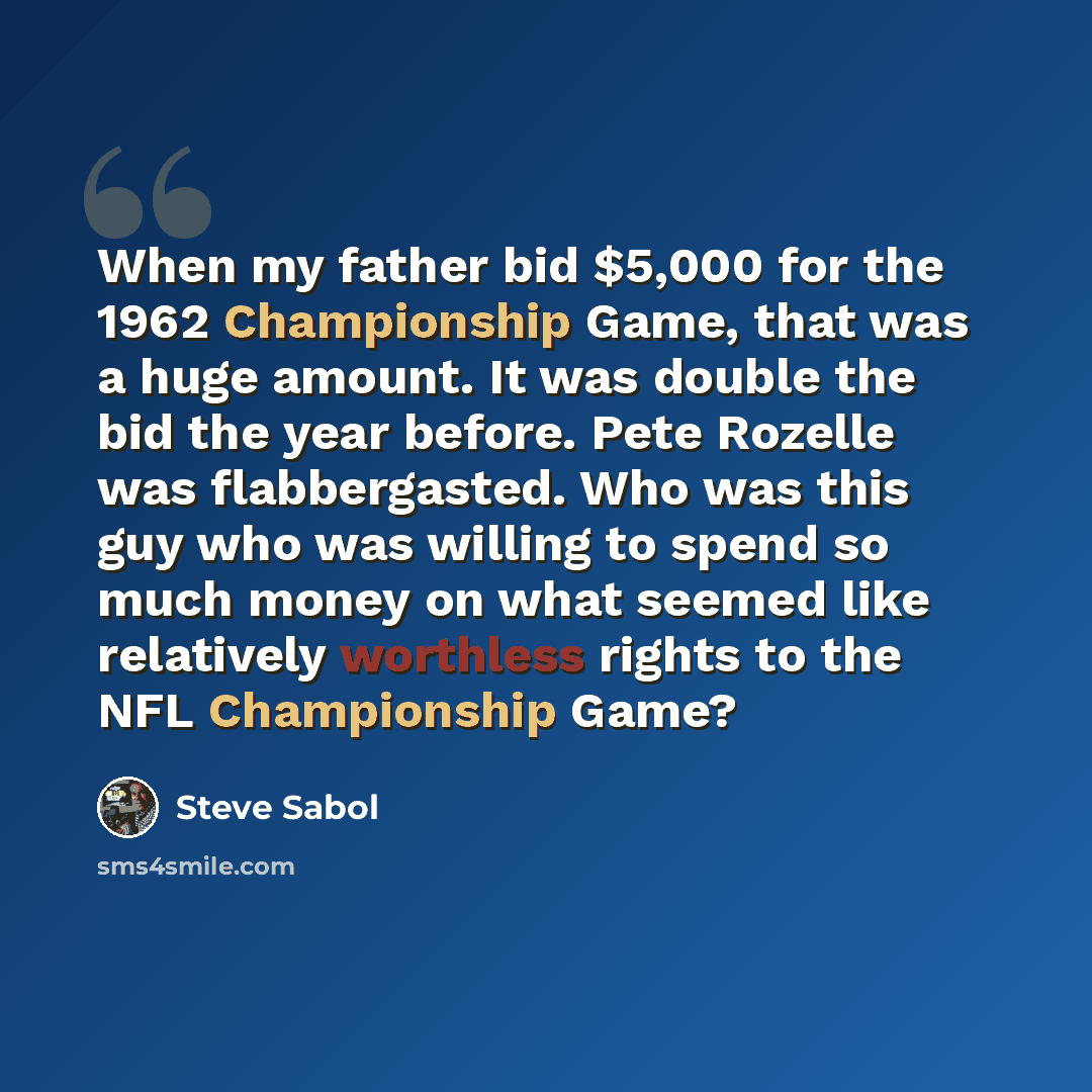 “When my father bid $5,000 for the 1962 Championship Game, that was a huge amount. It was double the bid the year before. Pete Rozelle was flabbergasted. Who was this guy who was willing to spend so much money on what seemed like relatively worthless rights to the NFL Championship Game?” quote by Steve Sabol