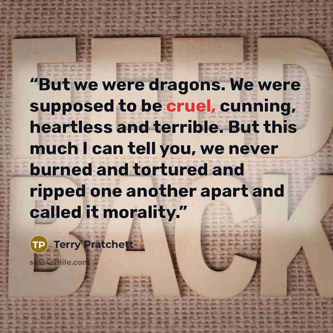 “But we were dragons. We were supposed to be cruel, cunning, heartless and terrible. But this much I can tell you, we never burned and tortured and ripped one another apart and called it morality.” quote by Terry Pratchett