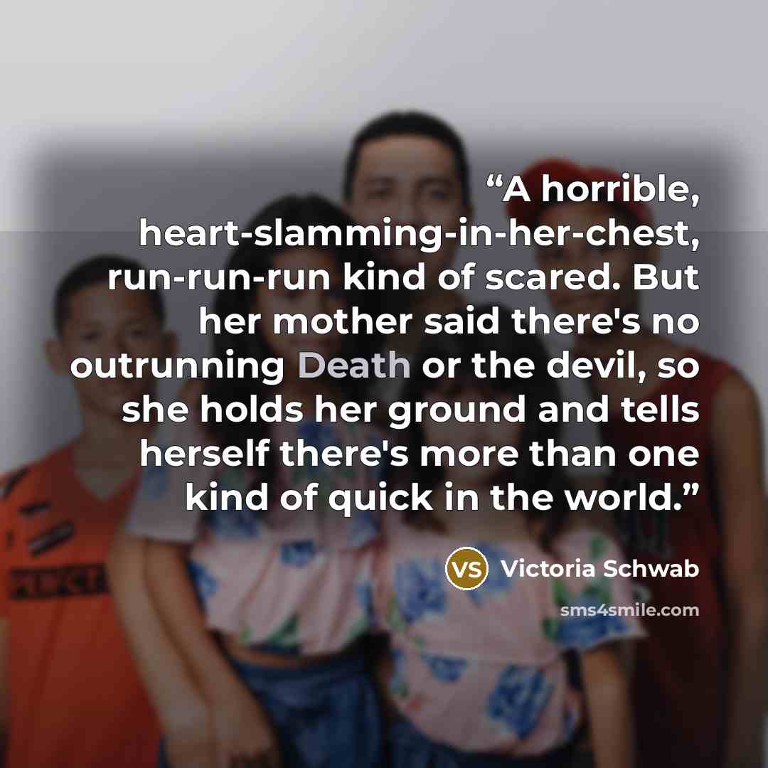 “A horrible, heart-slamming-in-her-chest, run-run-run kind of scared. But her mother said there's no outrunning Death or the devil, so she holds her ground and tells herself there's more than one kind of quick in the world.” quote by Victoria Schwab