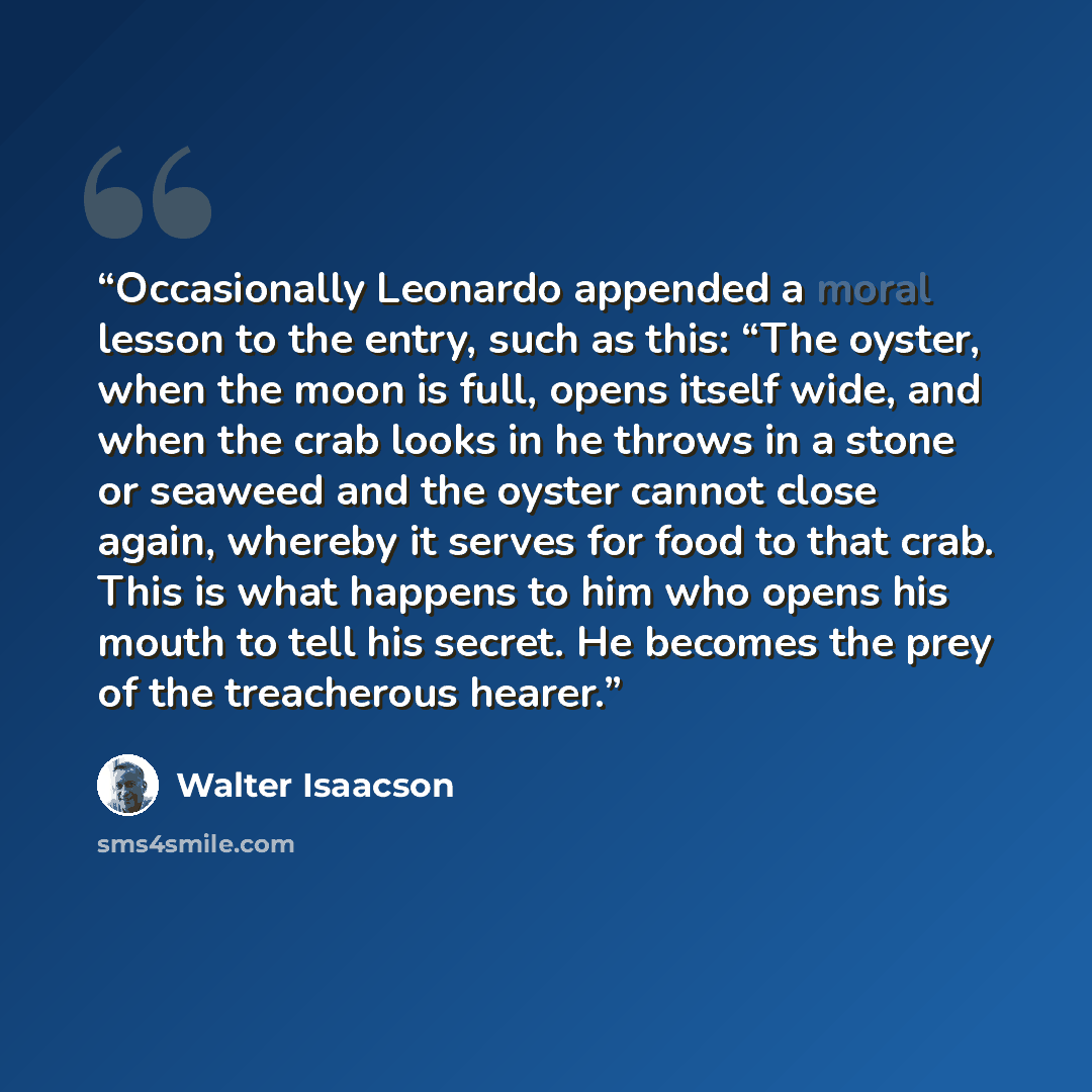 “Occasionally Leonardo appended a moral lesson to the entry, such as this: “The oyster, when the moon is full, opens itself wide, and when the crab looks in he throws in a stone or seaweed and the oyster cannot close again, whereby it serves for food to that crab. This is what happens to him who…” quote by Walter Isaacson