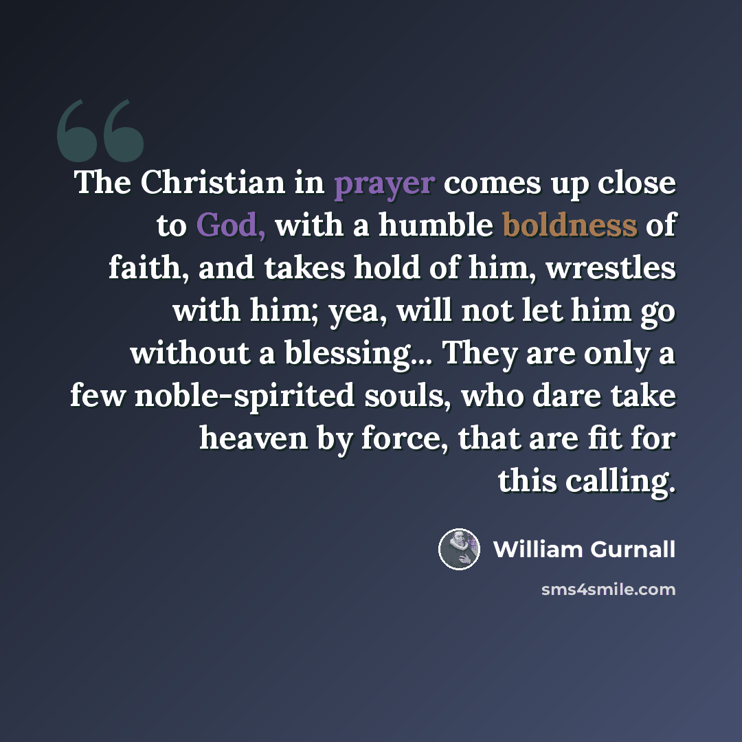 “The Christian in prayer comes up close to God, with a humble boldness of faith, and takes hold of him, wrestles with him; yea, will not let him go without a blessing... They are only a few noble-spirited souls, who dare take heaven by force, that are fit for this calling.” quote by William Gurnall