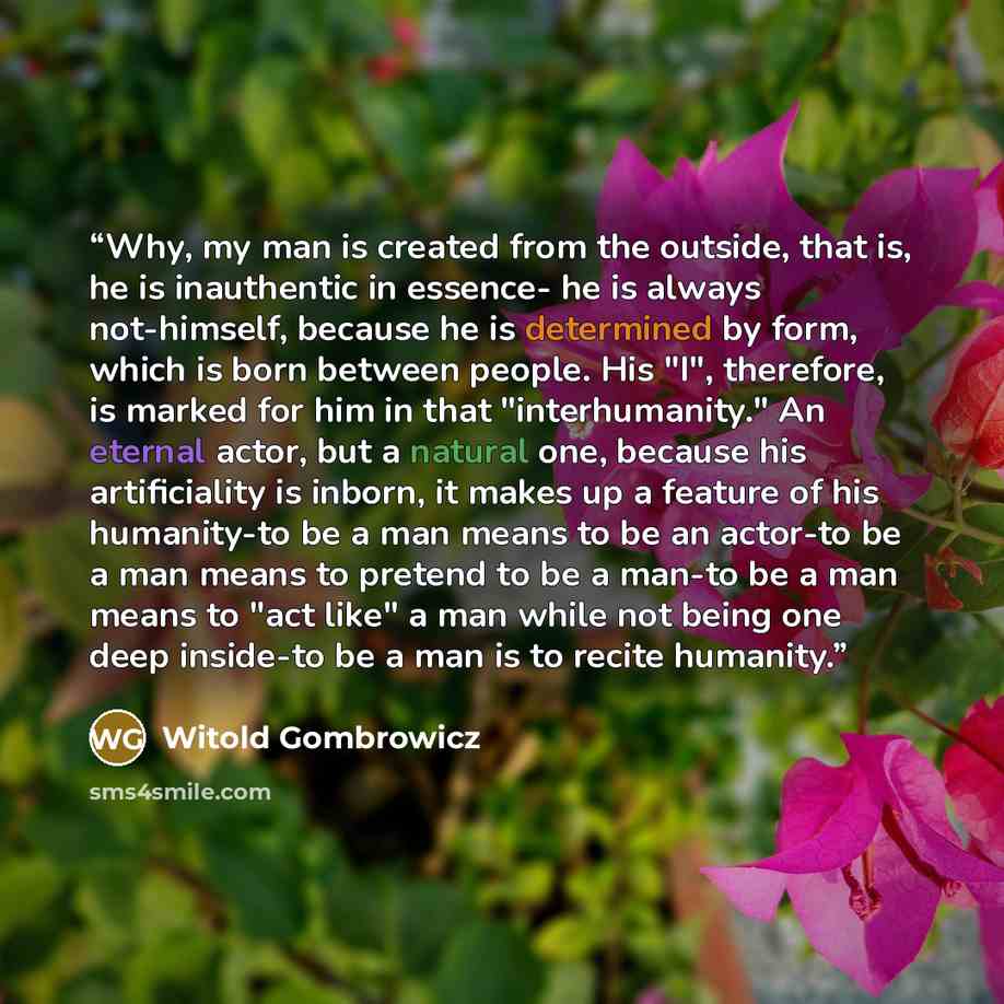 “Why, my man is created from the outside, that is, he is inauthentic in essence- he is always not-himself, because he is determined by form, which is born between people. His "I", therefore, is marked for him in that "interhumanity." An eternal actor, but a natural one, because his artificiality is…” quote by Witold Gombrowicz