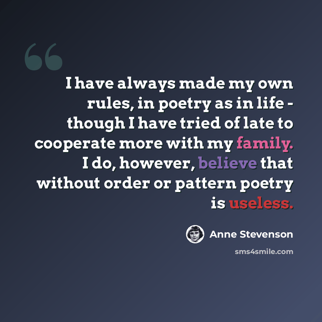 “I have always made my own rules, in poetry as in life - though I have tried of late to cooperate more with my family. I do, however, believe that without order or pattern poetry is useless.” quote by Anne Stevenson