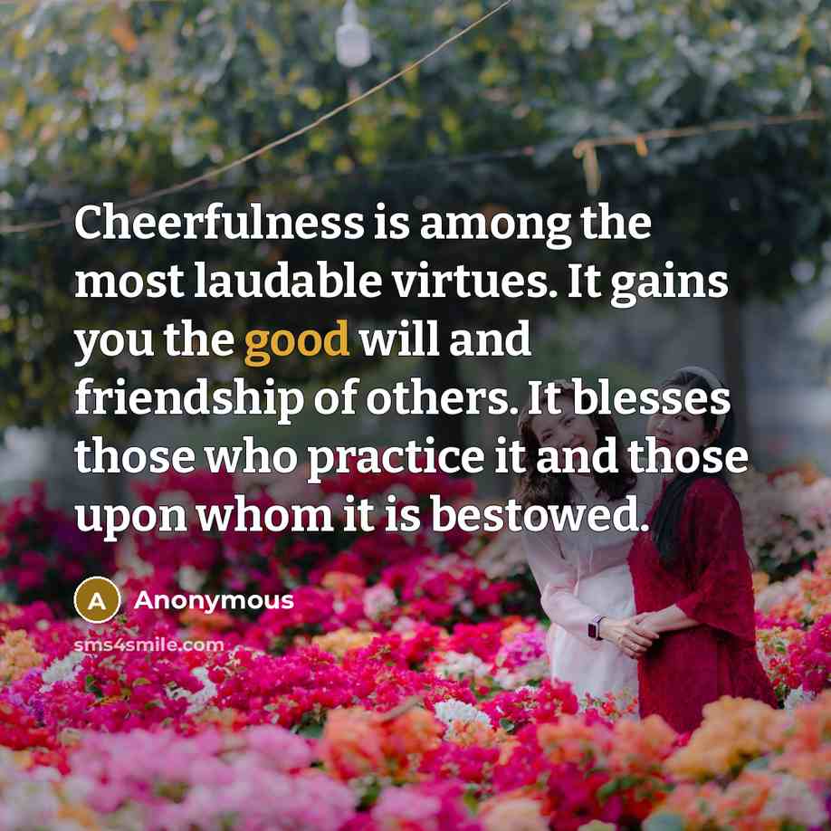 “Cheerfulness is among the most laudable virtues. It gains you the good will and friendship of others. It blesses those who practice it and those upon whom it is bestowed.” quote by Anonymous