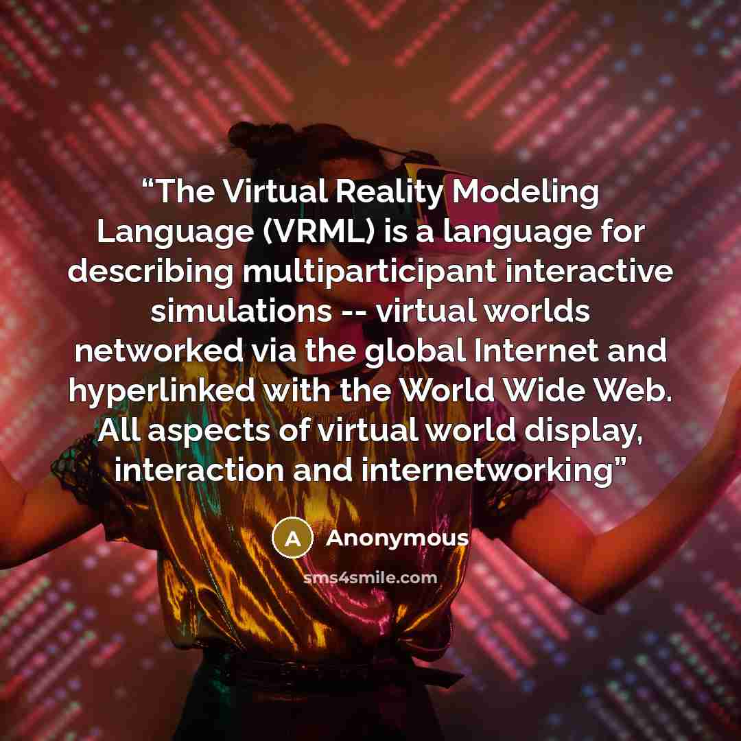 “The Virtual Reality Modeling Language (VRML) is a language for describing multiparticipant interactive simulations -- virtual worlds networked via the global Internet and hyperlinked with the World Wide Web. All aspects of virtual world display, interaction and internetworking” quote by Anonymous