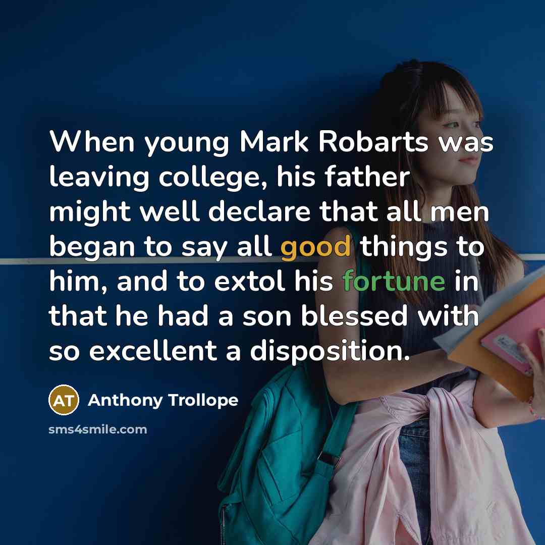 “When young Mark Robarts was leaving college, his father might well declare that all men began to say all good things to him, and to extol his fortune in that he had a son blessed with so excellent a disposition.” quote by Anthony Trollope