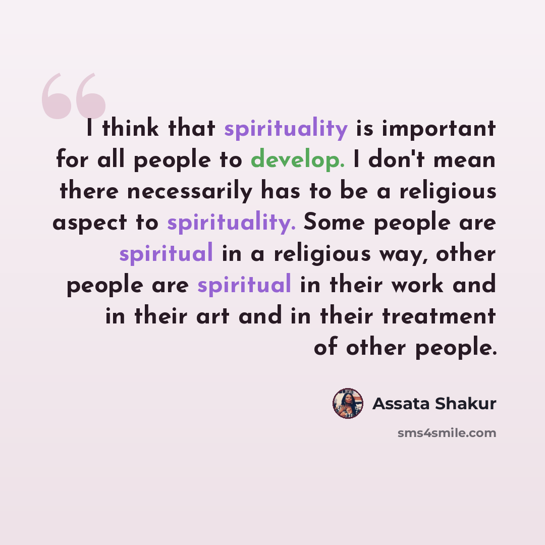 “I think that spirituality is important for all people to develop. I don't mean there necessarily has to be a religious aspect to spirituality. Some people are spiritual in a religious way, other people are spiritual in their work and in their art and in their treatment of other people.” quote by Assata Shakur