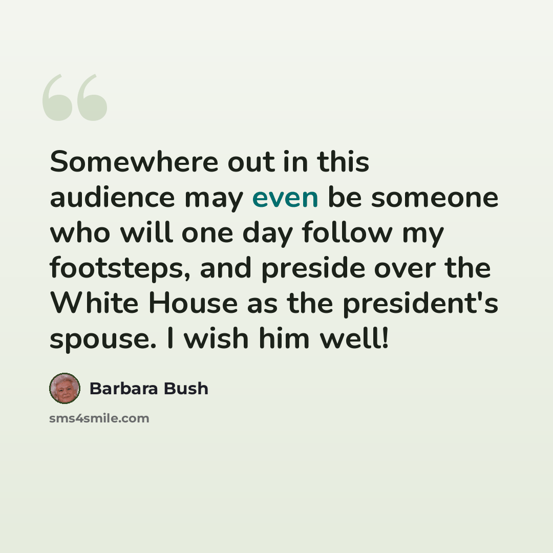 “Somewhere out in this audience may even be someone who will one day follow my footsteps, and preside over the White House as the president's spouse. I wish him well!” quote by Barbara Bush