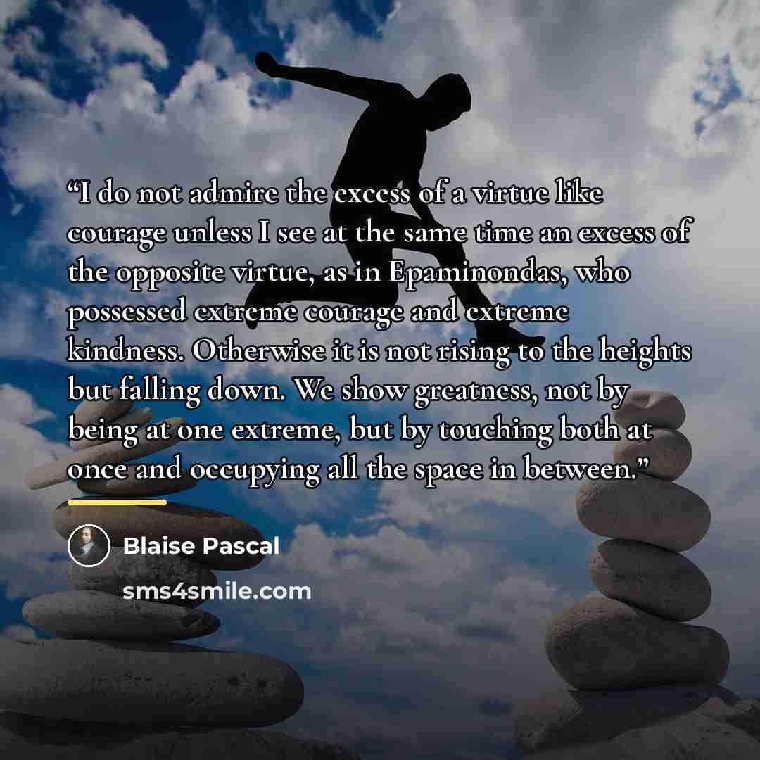“I do not admire the excess of a virtue like courage unless I see at the same time an excess of the opposite virtue, as in Epaminondas, who possessed extreme courage and extreme kindness. Otherwise it is not rising to the heights but falling down. We show greatness, not by being at one extreme, but…” quote by Blaise Pascal