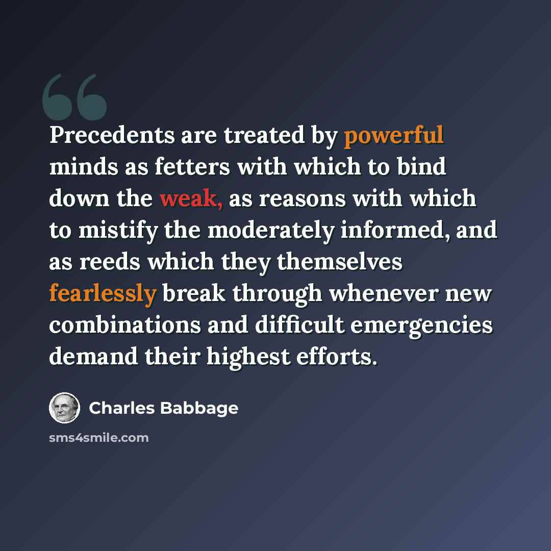 “Precedents are treated by powerful minds as fetters with which to bind down the weak, as reasons with which to mistify the moderately informed, and as reeds which they themselves fearlessly break through whenever new combinations and difficult emergencies demand their highest efforts.” quote by Charles Babbage
