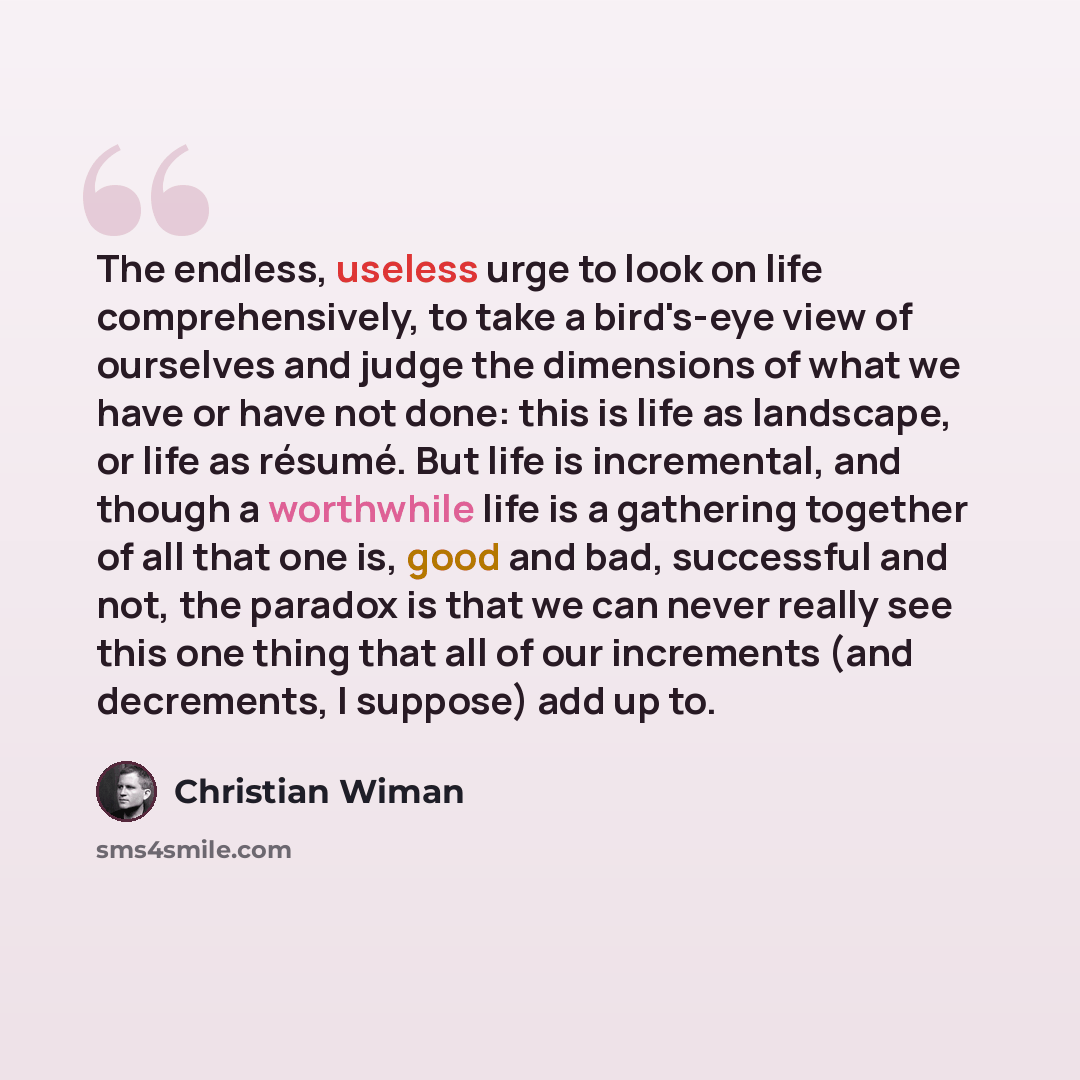“The endless, useless urge to look on life comprehensively, to take a bird's-eye view of ourselves and judge the dimensions of what we have or have not done: this is life as landscape, or life as résumé. But life is incremental, and though a worthwhile life is a gathering together of all that one…” quote by Christian Wiman