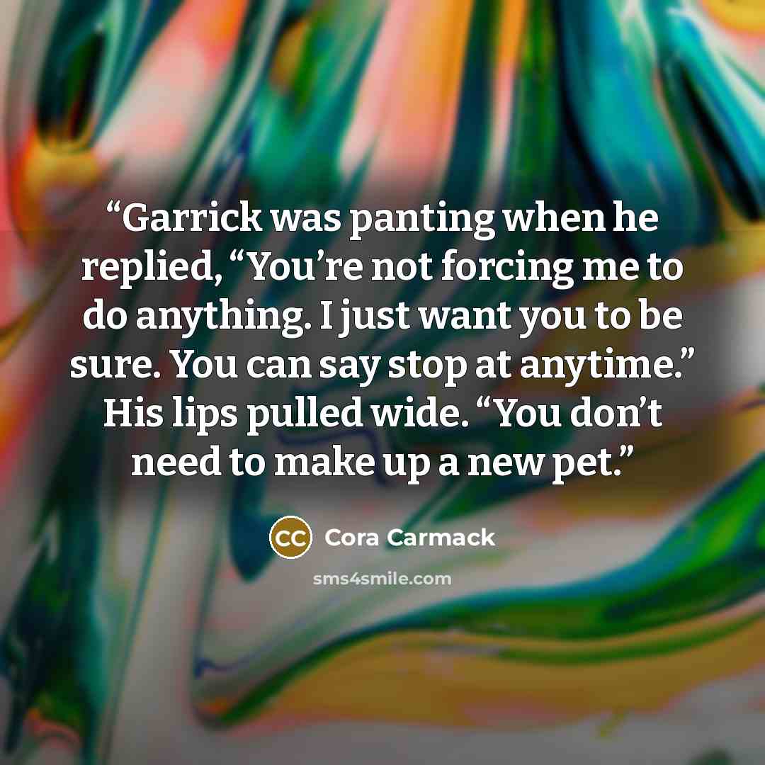 “Garrick was panting when he replied, “You’re not forcing me to do anything. I just want you to be sure. You can say stop at anytime.” His lips pulled wide. “You don’t need to make up a new pet.” quote by Cora Carmack